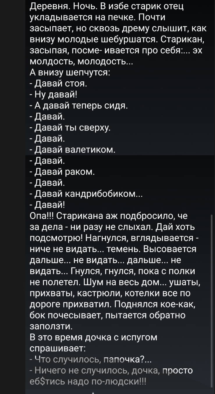 Деревня Ночь В избе старик отец укладывается на печке Почти засыпает но сквозь дрему слышит как внизу молодые шебуршатся Старикан засыпая посме ивается про себя эх молдость молодость А внизу шепчутся Давай стоя Ну давай А давай теперь сидя давай Давай ты сверху Давай давай валетиком Давай Давай раком Давай Давай кандрибобиком Давай Опа Старикана аж подбросило че за дела ни разу не слыхал дай хоть 