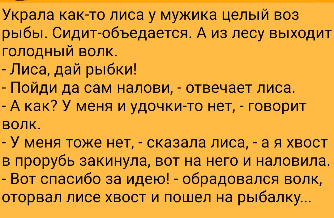 Украла както лиса у мужика целый воз рыбы Сидитобъедается А из лесу выходит голодный волк Лиса дай рыбки Пойди да сам налови отвечает лиса А как У меня и удочкито нет говорит волк У меня тоже нет сказала лиса а я хвост в прорубь закинула вот на него и наловила Вот спасибо за идею обрадовался волк оторвал лисе хвост и пошел на рыбалку