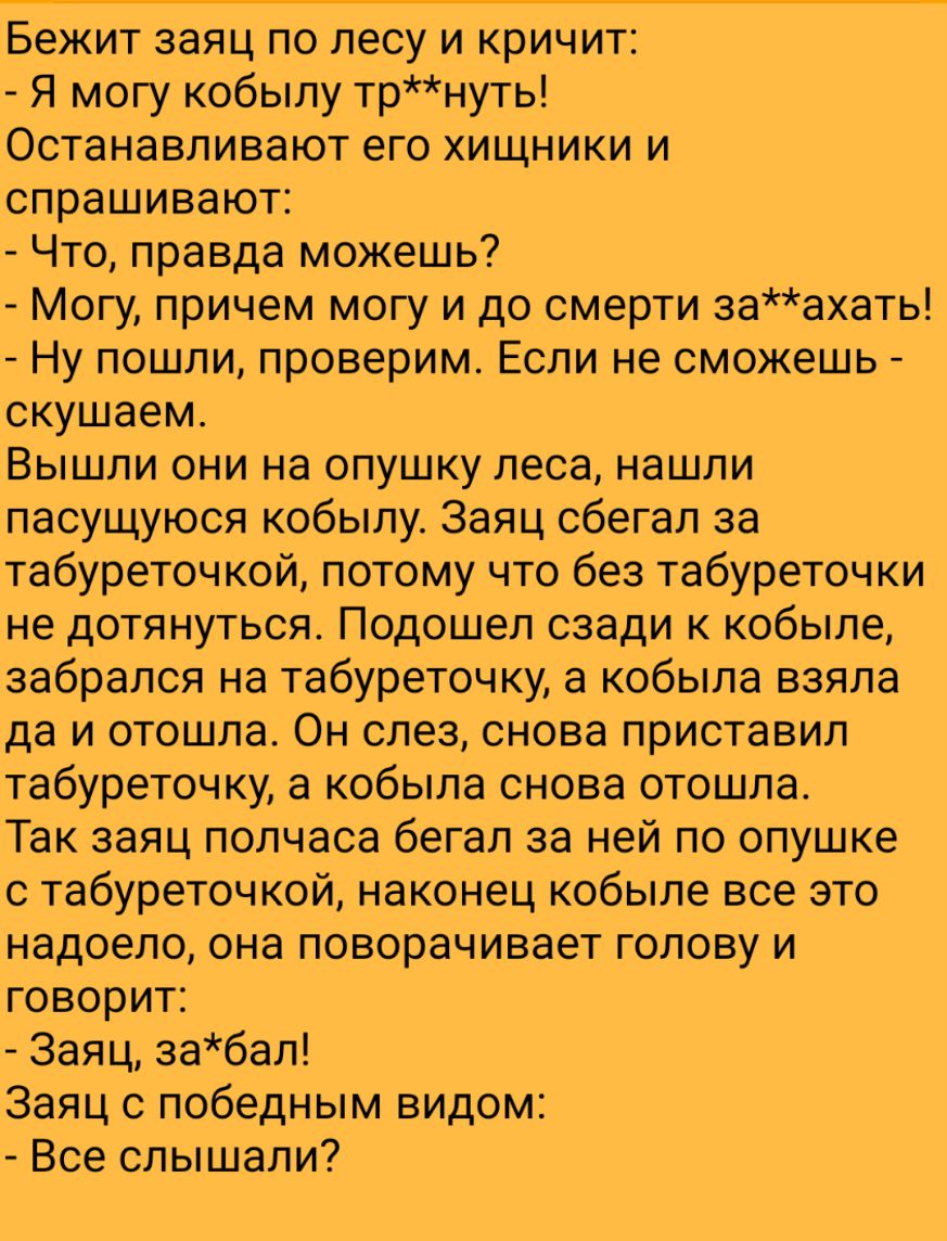 Бежит заяц по лесу и кричит Я могу кобылу трнуть Останавливают его хищники и спрашивают Что правда можешь Могу причем могу и до смерти заахать Ну пошли проверим Если не сможешь скушаем Вышли они на опушку леса нашли пасущуюся кобылу Заяц сбегал за табуреточкой потому что без табуреточки не дотянуться Подошел сзади к кобыле забрался на табуреточку а кобыла взяла да и отошла Он слез снова приставил 