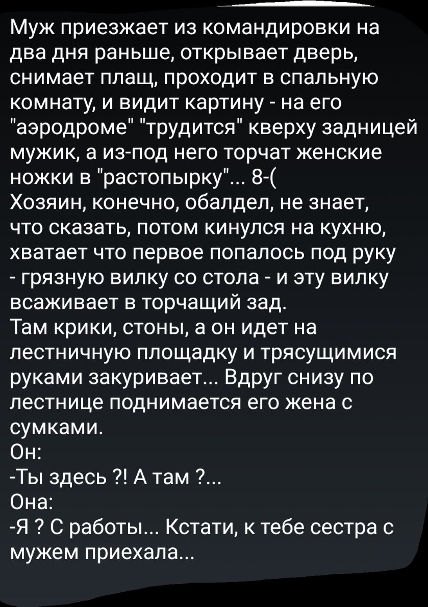 ___ Муж приезжает из командировки на два дня раньше открывает дверь снимает плащ проходит в спальную комнату и видит картину на его аэродроме трудится кверху задницей мужик а из под него торчат женские ножки в растопырку 8 Хозяин конечно обалдел не знает что сказать потом кинулся на кухню хватает что первое попалось под руку грязную вилку со стола и эту вилку всаживает в торчащий зад Там крики сто