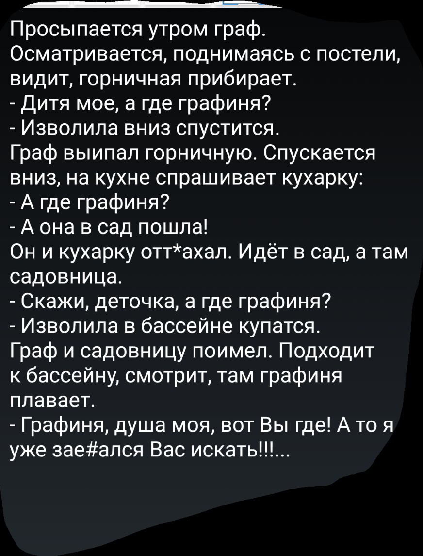 _ Просыпается утром граф Осматривается поднимаясь с постели видит горничная прибирает Дитя мое а где графиня Изволила вниз спустится Граф выипал горничную Спускается вниз на кухне спрашивает кухарку А где графиня А она в сад пошла Он и кухарку оттахал Идёт в сад а там садовница Скажи деточка а где графиня Изволила в бассейне купатся Граф и садовницу поимел Подходит к бассейну смотрит там графиня п