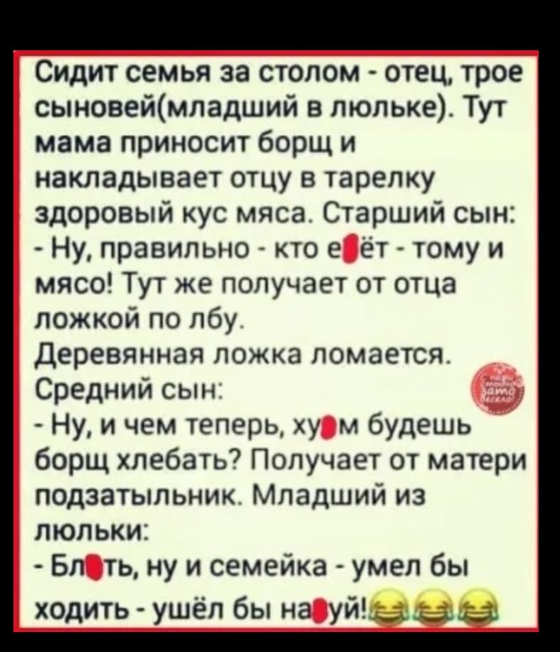 Сидит семья за столом отец трое сыновеймладший в люльке Тут мама приносит борщ и накладывает отцу в тарелку здоровый кус мяса Старший сын Ну правильно кто е ёт тому и мясо Тут же получает от отца ложкой по лбу Деревянная ложка ломается Средний сын Ну и чем теперь ху м будешь борщ хлебать Получает от матери подзатыльник Младший из люльки Бл ть ну и семейка умел бы ходить ушёл бы на уже