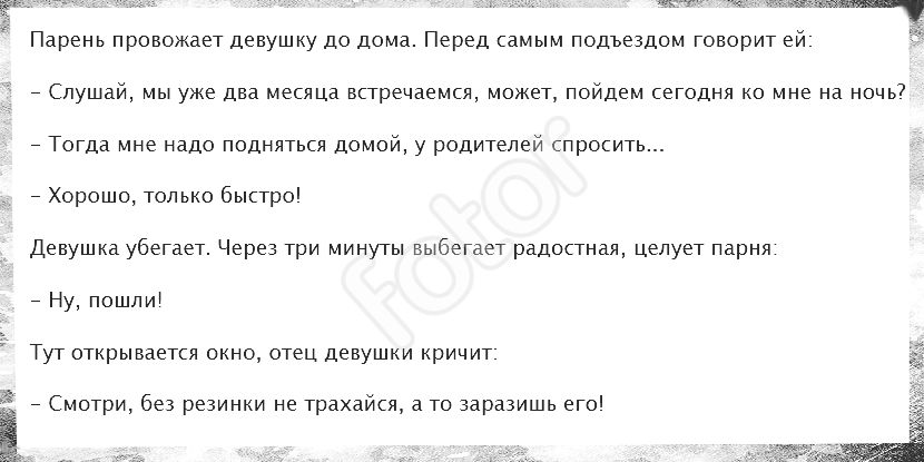 амч Парень провожает девушку до дома Перед самым подъездом говорит ей _ Слушай мы уже два месяца встречаемся может пойдем сегодня ко мне на ночь7 _ Тогда мне надо подняться домой у родителей спросить Хорошо только быстро Девушка убегает Через три минуты выбегает радостная целует парня Ну пошли Гут открывается окно отец девушки кричит _ Смотри без резинки не трахайся а то заразишь его