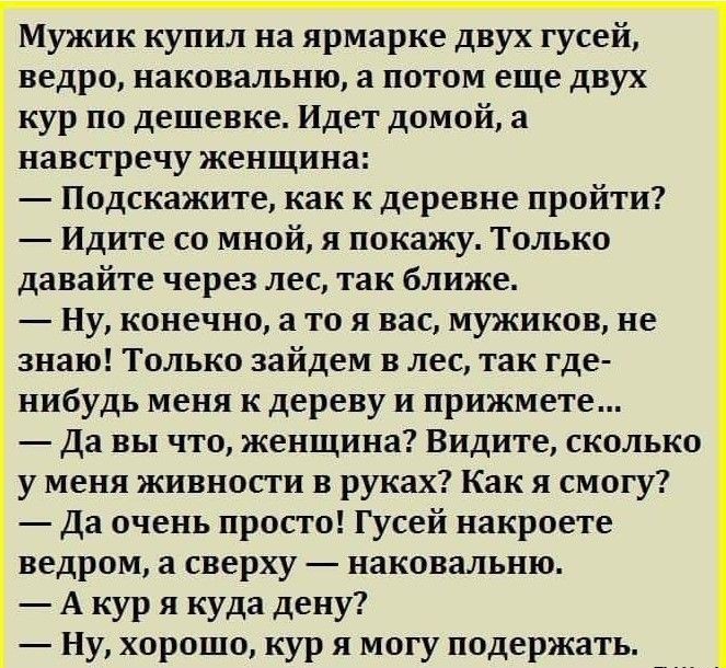 Мужик купил на ярмарке двух гусей ведро наковальню а потом еще двух кур по дешевке Идет домой а навстречу женщина Подскажите как к деревне пройти Идите со мной я покажу Только давайте через лес так ближе Ну конечно а то я вас мужиков не знаю Только зайдем в лес так где нибудь меня к дереву и прижмете Да вы что женщина Видите сколько у меня живности в руках Как я смогу Да очень просто Гусей накроет