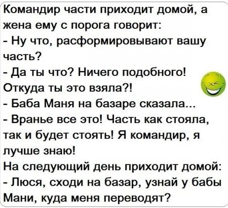 Командир части приходит домой а жена ему с порога говорит Ну что расформировывают вашу часть да ты что Ничего подобного Откуда ты это взяла в Баба Маня на базаре сказала Вранье все это Часть как стояла так и будет стоять Я командир я лучше знаю На следующий день приходит домой Люся сходи на базар узнай у бабы Мани куда меня переводят