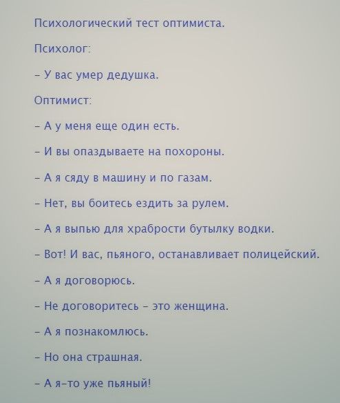 Психологический тест оптимиста Психолог _ у вас умер дедушка Оптимист _ А у меня еще один есть _ И вы спаздываете на похороны _ А я сяду в машину и по газам _ Нет вы боитесь ездить за рулем _ А я выпью для храбрости бутылку водки _ Вот и вас пьяного останавливает полицейский _ А я договорюсь _ Не договоритесь _ это женщина _ А я познакомлюсь _ Но она страшная _ А на уже пьяный