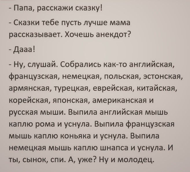 Папа расскажи сказку Сказки тебе пусть лучше мама рассказывает Хочешь анекдот Дааа Ну слушай Собрались както английская французская немецкая польская эстонская армянская турецкая еврейская китайская корейская японская американская и русская мыши Выпила английская мышь каплю рома и уснула Выпила французская мышь каплю коньяка и уснула Выпила немецкая мышь каплю шнапса и уснула И ты сынок спи А уже 