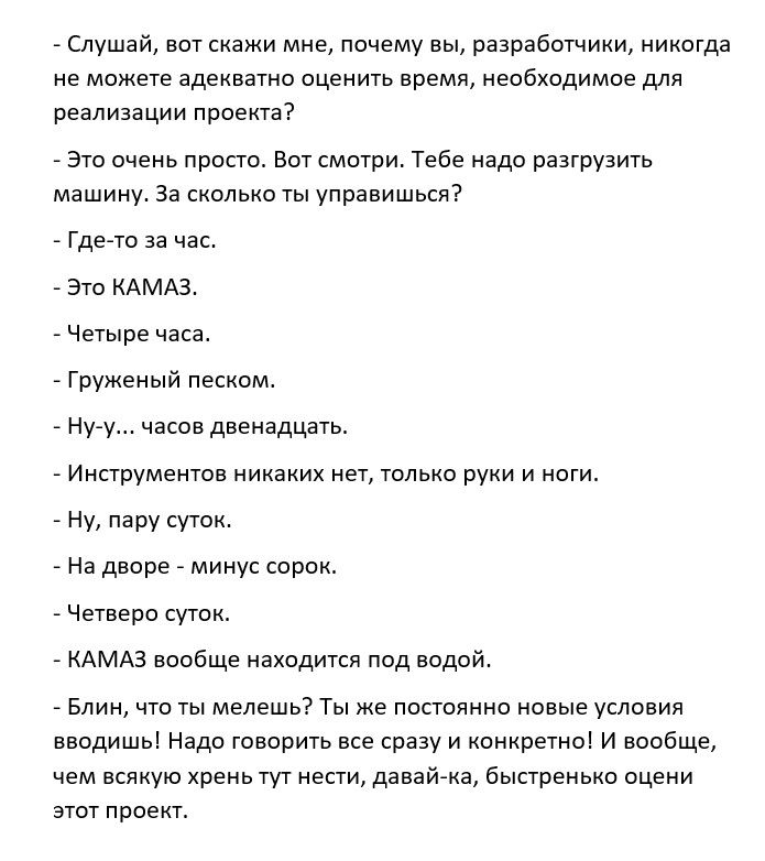 Слушай вот скажи мне почему вы разработчики никогда не можете адекватно оценить время необходимое для реализации проекта Это очень просто Вот смотри Тебе надо разгрузить машину За сколько ты управишься Где то за час Это КАМАЗ Четыре часа Груженьпй песком Ну у часов двенадцать Инструментов никаких нет только руки и ноги Ну пару суток На дворе минус сорок Четверо суток КАМАЗ вообще находится под вод
