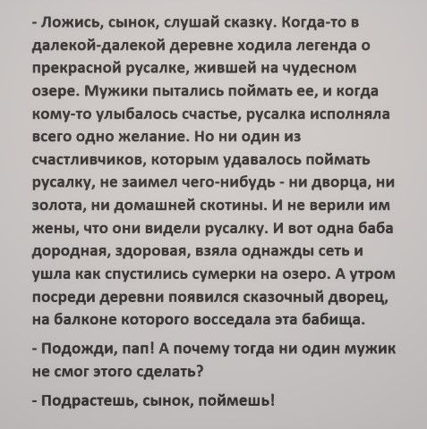 ложись, сынок, слушай сказку. Когдато в далекойдалекой деревне ходила легенда о прекрасной русалке, жившей на чудесном озере. Мужики пытались поймать ее, и когда комуто улыбалось счастье, русалка исполняла всего одно желание. Но ни один из счастливчиков, которым удавалось поймать русалку, не заимел чегонибудь  ни дворца, ни золота, ни домашней скотины. И не верили им жены, что они видели русалку. И вот одна баба дородная, здоровая, взяла однажды сеть и ушла как спустились сумерки на озеро. А утром посреди деревни появился сказочный дворец, на балконе которого восседала эта бабища.  Подожди, пап! А почему тогда ни один мужик не смог этого сделать?  Подрастешь, сынок, поймешь!