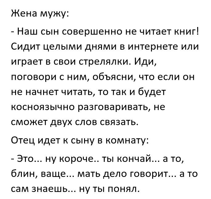 Жена мужу Наш сын совершенно не читает книг Сидит целыми днями в интернете или играет в свои стрелялки Иди поговори с ним объясни что если он не начнет читать то так и будет косноязычно разговаривать не сможет двух слов связать Отец идет к сыну в комнату Это ну короче ты кончай а то блин ваще мать дело говорит а то сам знаешь ну ты понял