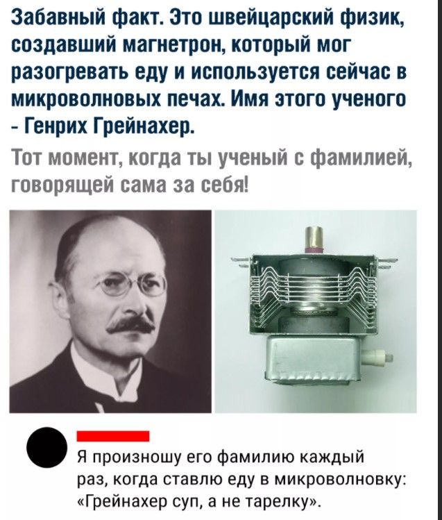 Забавный факт Это швейцарский физик создавший магнетрон который мог разогревать еду и используется сейчас в микроволновых печах Имя этого ученого Генрих Грейнахер Тот момент когда ты ученый с фамилией говорящей сама за себя Я произношу его фамилию каждый раз когда ставлю еду в микроволновку Грейнахер суп 3 не тарелку
