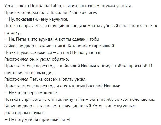 Уехал канвто Петька на Тибет всяким восточным штукам учиться Приезжает через тода Василий Иванович ему _ Ну показывай чему научился Петька напрягается и стоящий посреди комнаты дубовый стол сам взлетает потолку Не Петька ато ерунда А вот ты сделай чтобы сейчас во двор выскочил голый Котовский гармошкой Петька тужилсетужился _ ан Нет Не получается Расстроипся оН и уехал ооратно Приезжает еще через 