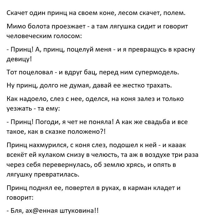 Скачет один принц на своем коне лесом скачет полем Мимо болота проезжает а там лягушка сидит И говорит человеческим голосом Принц А принц поцелуй меня и я превращусь в красну девицу Тот поцеловал и вдруг бац перед ним супермодель Ну принц долго не думая давай ее жестко трахать Как надоело слез с нее оделся на коня залез и только уезжать та ему Принц Погоди я чет не поняла А как же свадьба и все та