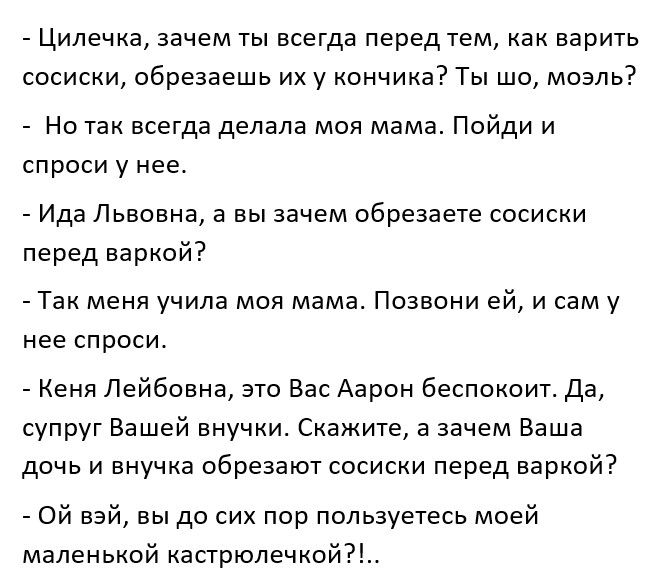 Цилечка зачем ты всегда перед тем как варить сосиски обрезаешь их у кончика Ты шо мозль Но так всегда делала моя мама Пойди и спроси у нее Ида Львовна а вы зачем обрезаете сосиски перед варкой Так меня учила моя мама Позвони ей и сам у нее СПРОСИ Кеня Лейбовна это Вас Аарон беспокоит Да супруг Вашей внучки Скажите а зачем Ваша дочь и внучка обрезают сосиски перед варкой Ой вэй вы до сих пор пользу