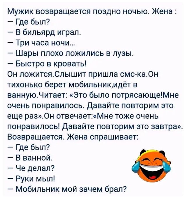 Мужик возвращается поздно ночью Жена Где был В бильярд играл Три часа ночи Шары плохо ложились в лузы Быстро в кровать Он ложитсяСлышит пришла смс ка0н тихонько берет мобильникмдёт в ваннуюЧитает Это было потрясающеМне очень понравилось давайте повторим это еще раз0н отвечаетМне тоже очень понравилось Давайте повторим это завтра Возвращается Жена спрашивает Где был В ванной Че делал Руки мыл Мобил