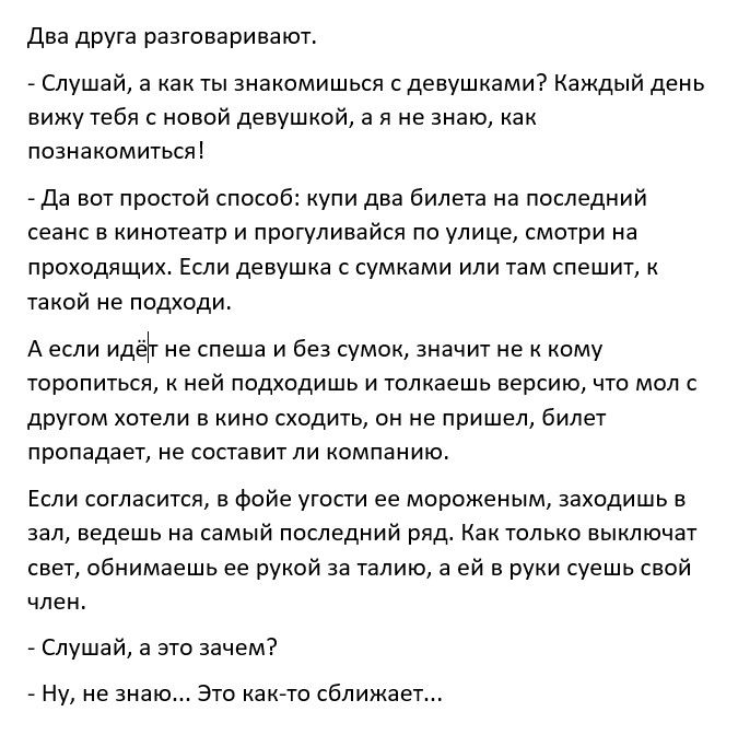 два друга разговаривают Слушай а как ты знакомишься с девушками Каждый день вижу тебя с новой девушкой а я не знаю как познакомиться Да вот простой способ купи два билета на последний сеанс в кинотеатр и прогуливайся по улице смотри на проходящих Если девушка с сумками или там спешит к такой не подходи А если идёт не спеша и без сумок значит не к кому торопиться к ней подходишь и толкаешь версию ч