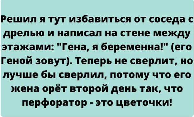Решил я тут избавиться от соседа с дрелью и написал на стене между этажами Гена я беременна его Геной зовут Теперь не сверлит но лучше бы сверлил потому что его жена орёт второй день так что перфоратор это цветочки