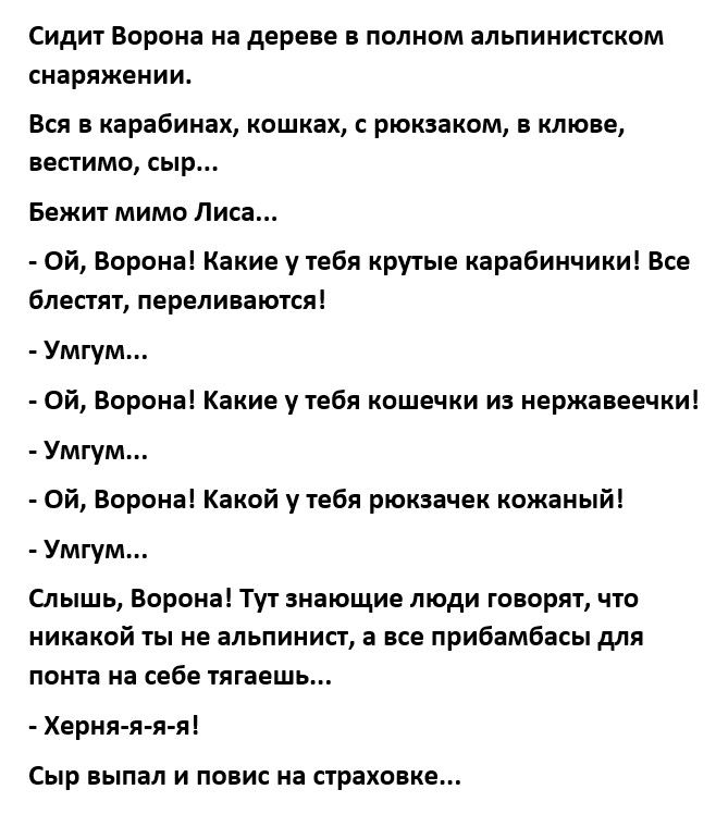 Сидит Ворона на дереве в полном альпинистском снаряжении Вся в карабинах кошках с рюкзаком в клюве вестимо сыр Бежит мимо Лиса Ой Ворона Какие у тебя крутые карабинчики Все блестят переливаются Умгум Ой Ворона Какие утебя кошечки из нержавеечки Умгум Ой Ворона Какой у тебя рюкзачек кожаный Умгум Слышь Ворона Тут знающие люди говорят что никакой ты не альпинист все прибамбасы для понта на себе тяга