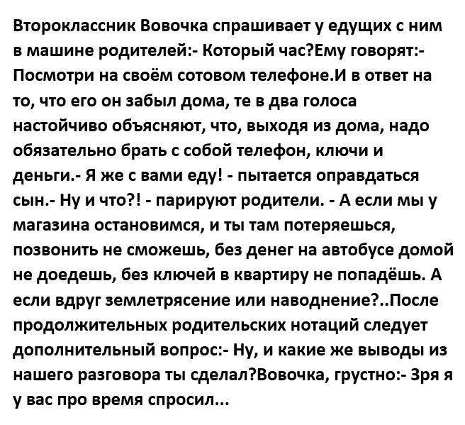 Второклассник Вовочка спрашивает у едущих с ним в машине родителей Который часЕму говорят Посмотри на своём сотовом телефонам в ответ на то что его он забыл дома те в два голоса настойчиво объясняют что выходя из дома надо обязательно брать с собой телефон ключи и деньги Я же с вами еду пытается оправдаться сын Ну и что парируют родители А если мы у магазина остановимся и ты там потеряешься позвон