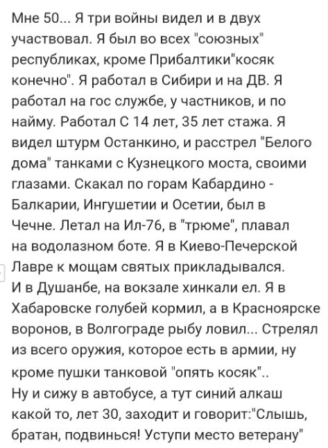 Мне 50 Я три войны видел и в двух участвовало Я был во всех союзных республиках кроме Прибалтикикосяк конечно Я работал в Сибири и на до Я работал на гос службе у частников и по найму Работал С 14 пет 35 лет стажа Я видел штурм Останкино и расстрел Белого дома танками с Кузнецкого моста своими глазами Скакап по горам Кабардино _ Бапкарии Ингушетии и Осетии был в Чечне Летал на Ил76 в трюме плавал 
