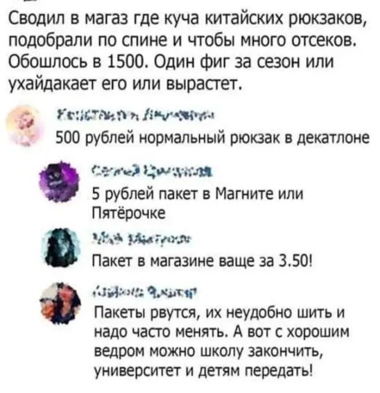 Сводип в магаз где куча китайских рюкзаков подобрали по спине и чтобы много отсеков Обошлось в 1500 Один Фиг за сезон или ухайдакает его или вырастет _ гисмп и яч тъ _ 500 рублей нормальный рюкзак в декатпоне Сет Цин зги пя 5 рублей пакет в Магните или Пятёрочке Аа то _т Пакет в магазине ваще за 350 Навин ті Пакеты рвутся их неудобно шить и надо часто менять А вот с хорошим ведром МОЖНО ШКОЛУ ЗЗКО