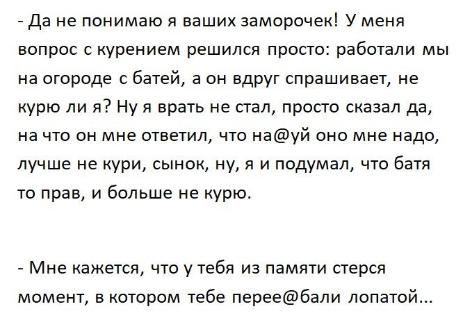 Да не понимаю я ваших заморочек У меня вопрос с курением решился просто работали мы на огороде с батей а он вдруг спрашивает не курю ли я Ну я врать не стал просто сказал да на что он мне ответил что науй оно мне надо лучше не кури сынок ну я и подумал что батя то прав и больше не курю Мне кажется ЧТО у тебя ИЗ ПЭМЯТИ стерся момент в котором тебе переебали лопатой