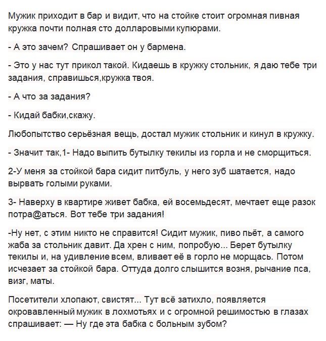 Мужик приходит в бар и видит что на стойке стоит огромная пивная кружка почти полная сто долларовыми купюрами А это зачем Спрашивает он у бармена Это у нас тут прикол такой Кидаешь в кружку стольник я даю тебе три задания справишьсяткружка твоя А что за задания Кидай бабкитскажу Любопытство серьёзная вещь достал мужик стольник и кинул в кружку значит так1 Надо выпить бутылку текипы из горла и не с