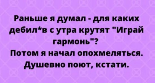 Раньше я думал для каких дебилв утра крутят Играй гармонь Потом я начал опохмеляться душевно поют кстати