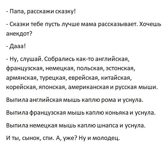 Папа расскажи сказку Сказки тебе пусгь лучше мама рассказывает Хочешь анекдот дааа Ну спушай Собрались как то английская французская немецкая польская зсгонская армянская турецкая еврейская китайская корейская японская американская и русская мыши Выпила английская мышь каплю рома и уснула Выпила французская мышь каплю коньяка и уснула Выпила немецкая мышь каплю шнапса и уснула И ты сынок спи А уже
