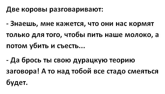 ДВЕ КОРОВЫ разговаривают Знаешь мне кажется ЧТО ОНИ нас КОРМЯТ ТОЛЬКО дЛЯ ТОГО ЧТОбЫ ПИТЬ наше МОЛОКО а ПОТОМ убить И СЪЕСТЬ Да брось ты свою дурацкую теорию заговора А то над тобой все стадо смеяться будет