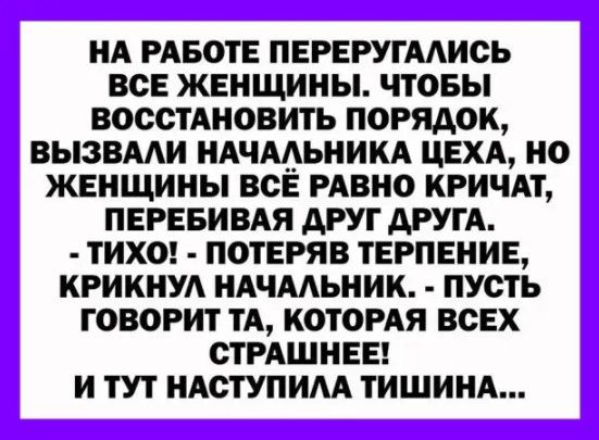 НА РАБОТЕ ПЕРЕРУГААИСЬ ВСЕ ЖЕНЩИНЫ ЧТОБЫ ВОССТАНОВИТЬ ПОРЯДОК ВЫЗВААИ НАЧААЬНИКА ЦЕХА НО ЖЕНЩИНЫ ВСЕ РАВНО КРИЧАТ ПЕРЕБИВАЯ АРУТ ДРУГА ТИХО ПОТЕРЯВ ТЕРПЕНИЕ КРИКНУА НАЧААЬНИК ПУСТЬ ГОВОРИТ ТА КОТОРАЯ ВСЕХ СТРАШНЕЕ И ТУТ НАСТУПИАА ТИШИНА