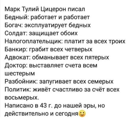 Марк Тупий Цицерон писал Бедный работает и работает Богач эксплуатирует бедных Солдат защищает обоих Налогоплательщик платит за всех троих Банкир грабит всех четверых Адвокат обманывает всех пятерых Доктор выставляет счета всем шестерым Разбойник запугивает всех семерых Политик живёт счастливо за счёт всех восьмерых Написано в 43 г до нашей эры но действительно и сегодня