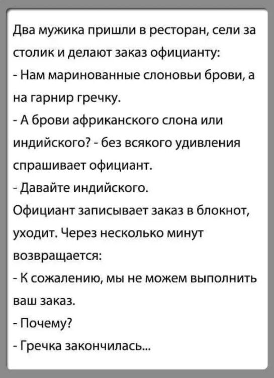 Два мужика пришли в ресторан сели за столик и делают заказ официанту Нам маринованные слоновьи брови а на гарнир гречку А брови африканского слона или индийского без всякого удивления спрашивает официант Давайте индийского Официант записывает заказ в блокнот уходит Через несколько минут возвращается К сожалению мы не можем выполнить ваш заказ Почему Гречка закончилась