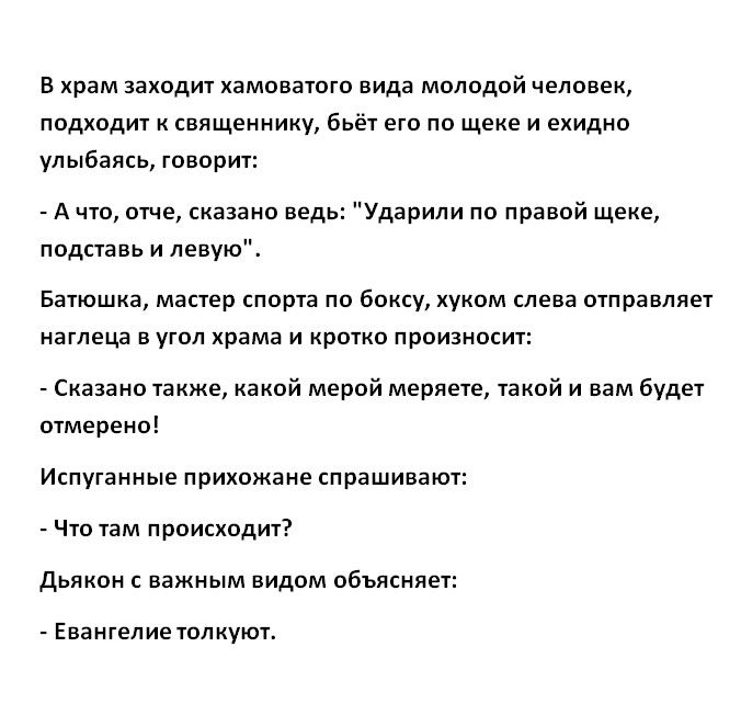 Б храм заходит хамоватого вида молодой человек подходит к священнику бьёт его по щеке и ехидно улыбаясь говорит А что отче сказано ведь Ударили по правой щеке подставь И левую Батюшка мастер спорта по боксу хуком слева отправляет наглеца в угол храма И кротко произносит Сказано также какой мерой меряете такой и вам будет отмерено Испуганные прихожане спрашивают Что там происходит дьякон важным вид