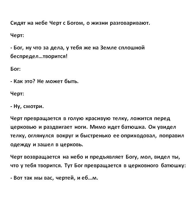 Сидят на небе Черт с Богом о жизни разговариваютг Черт Бог ну что за дела у тебя же на Земле сплошной беспределтворится Бог Как это Не может быть Черт Ну смотриг Черт превращается в голую красивую телку ложится перед церковью и раздвигает нотиг Мимо идет батюшка Он увидел телку оглянулся вокруг и быстренько ее оприходовал поправил одежду и зашел в церковь Черт возвращается на небо и предъявляет Бо