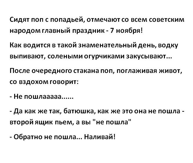 Сидят поп с попадьей отмечают со всем советским народом главный праздник 7 ноября Как водится в такой знаменательный день водку выпивают солеными огурчиками закусывают После очередного стакана поп поглаживая живот со вздохом говорит Не пошлааааа Да как же так батюшка как же это она не пошла второй ящик пьем а вы не пошла Обратно не пошла Наливай