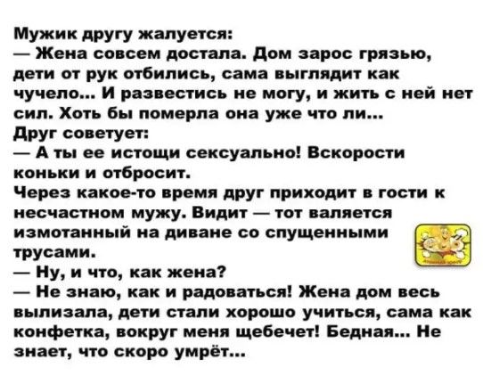 Мужик другу жалуется Жена совсем достала дом зарос грязью дети от рук отбипись сама яыгпядит как чучело И рапестись не могу и жить ней нет сип Хоть бы померла он уже что пи друг советует А ты ее истощп сексуально Вскорости Через какое та время друг приходит гости несчастном мужу Видит тот является _ трусами Ну и что как жена цинизма дети стали хорошо учиться сама как конфетка вокруг меня щебечет Б