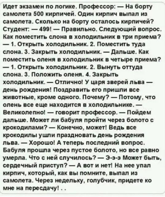 Идет экзамен по логике Профессор На борту самолета 500 кирпичей Один кирпич пал из самолета Сколько на борту осталось кирпичей Студент 1981 правильно Следующий вопрос Как поместить слона холодильник три приема 1 Открыть колодильиик 2т Поместить туда слона Закрыть холодильник дальше Как поместить олени холодильник и четыре приема 1 Открыть холодильник 2 Вынуть оттуда слона Положить оленя 4 Закрыть 