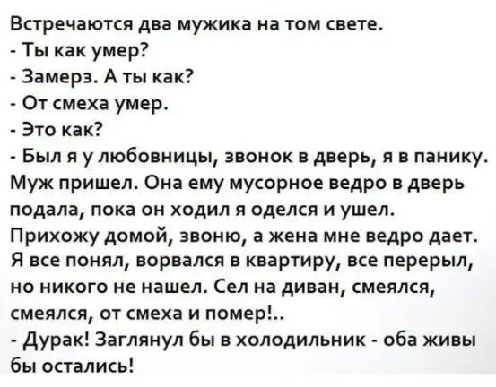 Встречаются два мужика на том свете Ты как умер Замера_ А ты как От смеха умер Это как Был улюбовницы звонок в дверь я в панику Муж пришел Она ему мусорное ведро в дверь подала пока он ходил я оделся и ушел Прихожу домой звоню а жена мне ведро дает Я все понял ворвался в квартиру все перерыл но никого не нашел Сел на диван смеялся смеялся от смеха и юмор Дурак Заглянул бы в холодильник оба живы бы