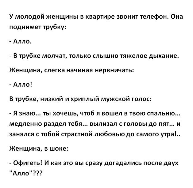 У молодой женщины в квартире звонит телефон Она поднимет трубку Алло В трубке молчат только слышно тяжелое дыхание Женщина слегка начиная нервничать Алло В трубке низкий и хриплый мужской голос Я знаю ты хочешь чтоб Я вошел в твою спальню медленно раздел тебя вылизал головы до пят и занялся с тобой страстной любовьюдо самого тра Женщина в шоке Офигеть И как это вы сразу догадались после двух Алло