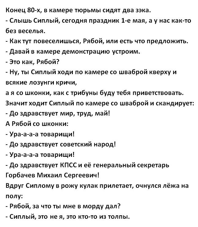 Конец 80 х в камере тюрьмы сидят два зэка Слышь Сиплый сегодня праздник 1 е мая а у нас как то без веселья Кактут повеселишься Рябой или есть что предложить Давай в камере демонстрацию устроим Это как Рябой Ну ты Сиплый ходи по камере со шваброй кверху и всякие лозунги кричи а я со шконки как с трибуны буду тебя приветствовать Значит одит Сиплый по камере со шваброй и скандирует До здравствует мир