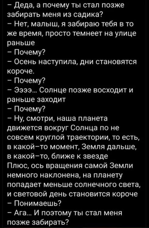 Деда а почему ты стал позже забирать меня из садика Нет малыш я забираю тебя в то же время просто темнеет на улице раньше Почему Осень наступила дни становятся короче Почему Ээээ Солнце позже восходит и раньше заходит Почему Ну смотри наша планета движется вокруг Солнца по не совсем круглой траектории то есть в какойто момент Земля дальше в какой то ближе к звезде Плюс ось вращения самой Земли нем