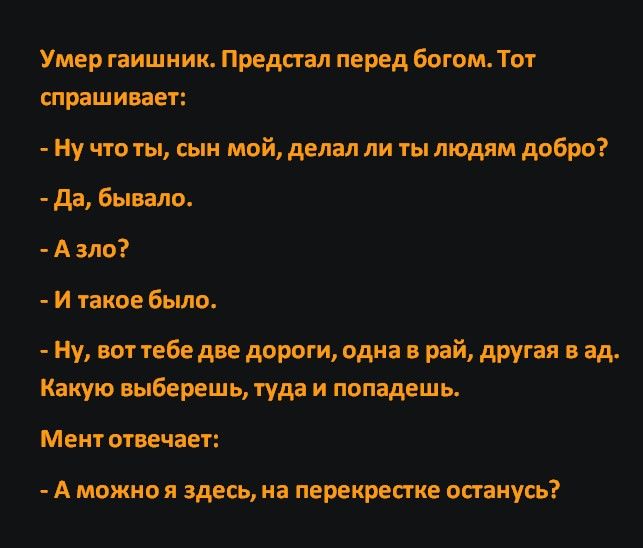 Умер гаишник Предсгал перед богом Тот спрашивает Ну что ты сын мой делал ли ты людям добро да бывало Алзло И такое было Ну вот тебе две дороги одна рай другая в ад Какую выберешь туда и попадешь Мент отвечает А можно я здесь на перекрестке останусь