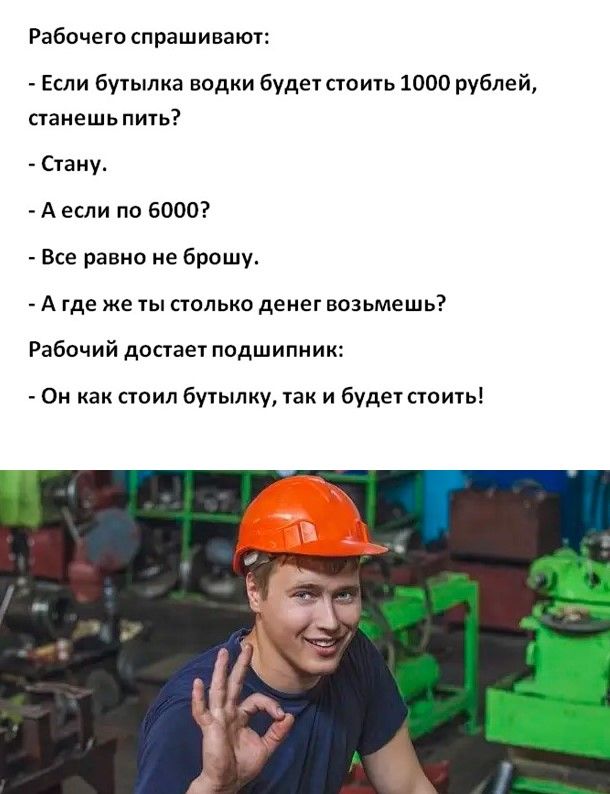 Рабочего спрашивают Если бутылка водки будет стоить 1000 рублей станешь пить Стану А если по 6000 Все равно не брошу А где же ты столько денег возьмешь Рабочий достает подшипник Он как стоил бутылку так и будет стоить