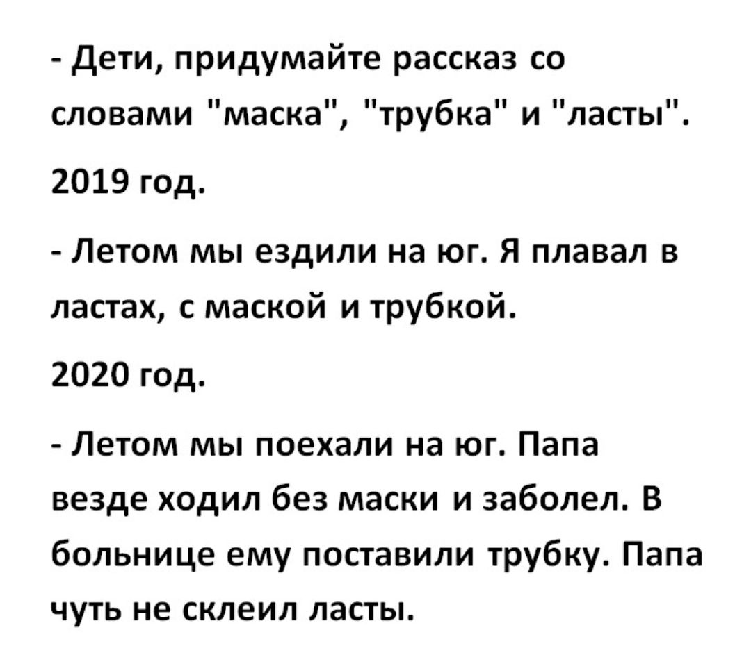 Дети придумайте рассказ со словами маска трубка и ласты 2019 год Летом мы ездили на юг Я плавал в ластах с маской и трубкой 2020 год Летом мы поехали на юг Папа везде ходил без маски и заболел В больнице ему поставили трубку Папа чуть не склеил ласты