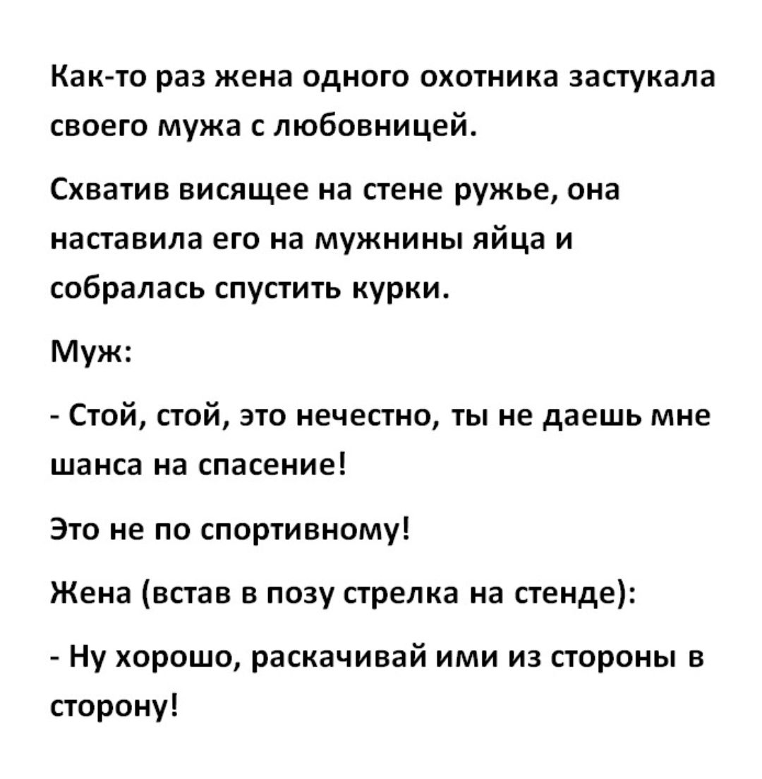 Как то раз жена одного охотника застукала своего мужа с любовницей Схватив висящее на стене ружье она наставила его на мужнины яйца и собралась спустить курки Муж Стой стой это нечестно ты не даешь мне шанса на спасение Это не по спортивному Жена встав в позу стрелка на стенде Ну хорошо раскачивай ими из стороны в сторону