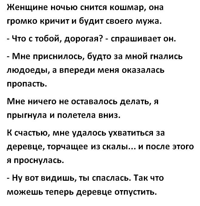 Женщине ночью снится кошмар она громко кричит и будит своего мужа Что с тобой дорогая спрашивает он Мне приснилось будто за мной гнались людоеды а впереди меня оказалась пропасть Мне ничего не оставалось делать Я прыгнула И полетела ВНИЗ К счастью мне удалось ухватиться за деревце торчащее из скалы и после этого я проснулась Ну ВОТ ВИдИШЬ ТЫ спаслась Так ЧТО можешь Теперь деревце ОТПУСТИТЬ