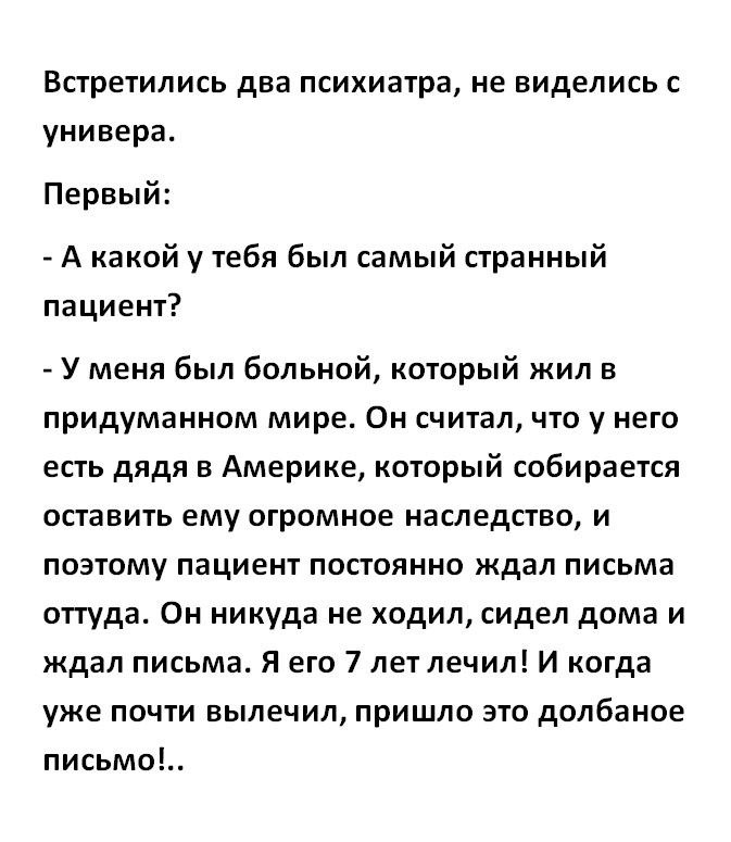 ВСТреТИЛИСЬ два психиатра не виделись С универа Первый А какой у тебя был самый странный пациент У меня был больной который жил в придуманном мире Он считал что у него есть дядя в Америке который собирается оставить ему огромное наследство и поэтому пациент постоянно ждал письма оттуда Он никуда не ходил сидел дома и ждал письма Я его 7 лет лечил И когда уже почти вылечил пришло это долбаное письм