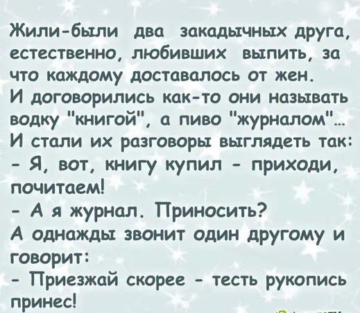 Жилибыли два закадычных друга ССТССТВВННО ЛЮБИВШИХ ВЫПИТЬ за ЧТО каждому дОСТЦВОЛОСЬ ОТ ЖСНА И дОГОВОРИЛИСЬ КДК ТО ОНИ НОЗЫВЦТЬ водку книгой а пиво журналом И стали их разговоры выглядеть так Я вот книгу купил приходи почитаем А я журнал Приносить А однажды звонит один другому и говорит Приезжай скорее тесть рукопись принес