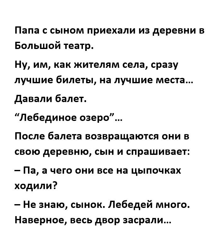 Папа с сыном приехали из деревни в Большой театр Ну им как жителям села сразу лучшие билеты на лучшие места давали балет Лебединое озеро После балета ВОЗВРЭЩЭЮТСЯ ОНИ В СВОЮ деревню СЫН И спрашивает Па а чего они все на цыпочках ходили Не знаю сынок Лебедей много Наверное весь двор засрали